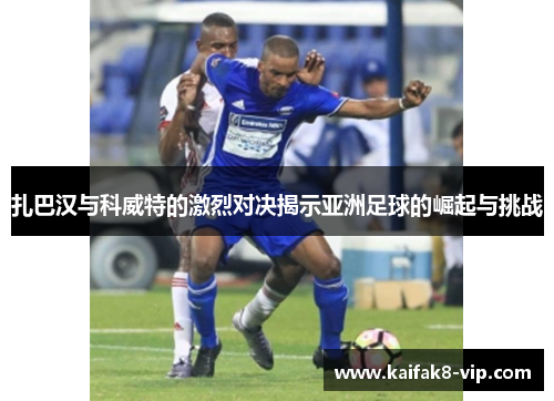 扎巴汉与科威特的激烈对决揭示亚洲足球的崛起与挑战